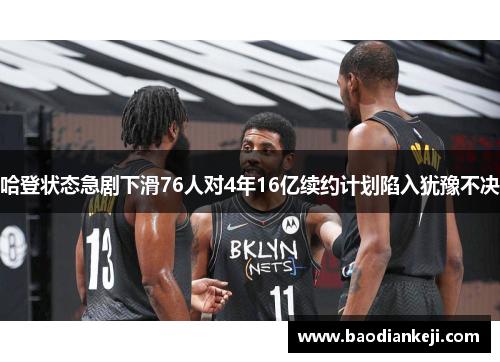 哈登状态急剧下滑76人对4年16亿续约计划陷入犹豫不决