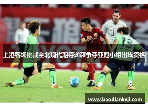 上港客场挑战全北现代期待逆袭争夺亚冠小组出线资格