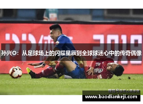 孙兴O：从足球场上的闪耀星辰到全球球迷心中的传奇偶像